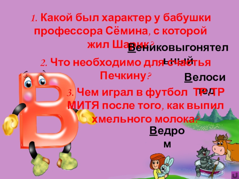 Игра Алфавит по сказке Э.Успенского Дядя Фёдор, пёс и кот Ведром1. Какой был характер у бабушки профессора Сёмина, с которой жил Ведром1. Какой был характер у бабушки профессора Сёмина, с которой жил Шарик?Вениковыгонятельный2. Что необходимо для счастья Печкину?Велосипед3.