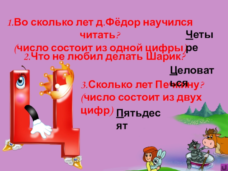 Игра Алфавит по сказке Э.Успенского Дядя Фёдор, пёс и кот 2.Что не любил делать Шарик?3.Сколько лет Печкину?(число состоит из двух цифр)Пятьдесят1.Во 2.Что не любил делать Шарик?3.Сколько лет Печкину?(число состоит из двух цифр)Пятьдесят1.Во сколько лет д.Фёдор научился читать?(число состоит