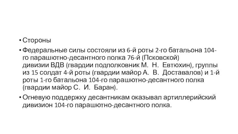 Презентация посвященная памяти 6-й роты 2-го батальона 104-го гвардейского парашютно-десантного полка 76-й гвардейской воздушно-десантной дивизии. СтороныФедеральные силы состояли из 6-й роты 2-го батальона 104-го парашютно-десантного полка 76-й (Псковской) СтороныФедеральные силы состояли из 6-й роты 2-го батальона 104-го парашютно-десантного полка 76-й (Псковской) дивизии ВДВ (гвардии подполковник М. Н. Евтюхин), группы из 15 солдат 4-й роты