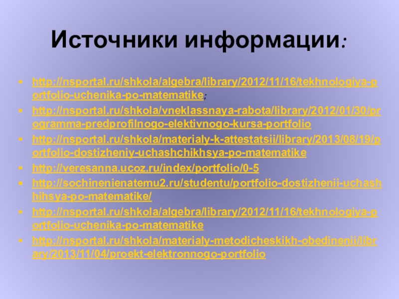 Модель портфолио ученика по математике Источники информации:http://nsportal.ru/shkola/algebra/library/2012/11/16/tekhnologiya-portfolio-uchenika-po-matematike;http://nsportal.ru/shkola/vneklassnaya-rabota/library/2012/01/30/programma-predprofilnogo-elektivnogo-kursa-portfoliohttp://nsportal.ru/shkola/materialy-k-attestatsii/library/2013/08/19/portfolio-dostizheniy-uchashchikhsya-po-matematikehttp://veresanna.ucoz.ru/index/portfolio/0-5http://sochinenienatemu2.ru/studentu/portfolio-dostizhenii-uchashhihsya-po-matematike/http://nsportal.ru/shkola/algebra/library/2012/11/16/tekhnologiya-portfolio-uchenika-po-matematikehttp://nsportal.ru/shkola/materialy-metodicheskikh-obedinenii/library/2013/11/04/proekt-elektronnogo-portfolio Источники информации:http://nsportal.ru/shkola/algebra/library/2012/11/16/tekhnologiya-portfolio-uchenika-po-matematike;http://nsportal.ru/shkola/vneklassnaya-rabota/library/2012/01/30/programma-predprofilnogo-elektivnogo-kursa-portfoliohttp://nsportal.ru/shkola/materialy-k-attestatsii/library/2013/08/19/portfolio-dostizheniy-uchashchikhsya-po-matematikehttp://veresanna.ucoz.ru/index/portfolio/0-5http://sochinenienatemu2.ru/studentu/portfolio-dostizhenii-uchashhihsya-po-matematike/http://nsportal.ru/shkola/algebra/library/2012/11/16/tekhnologiya-portfolio-uchenika-po-matematikehttp://nsportal.ru/shkola/materialy-metodicheskikh-obedinenii/library/2013/11/04/proekt-elektronnogo-portfolio