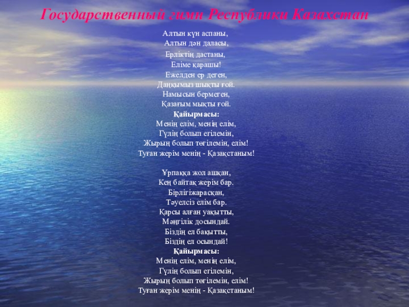 Казахстан Государственный гимн Республики КазахстанАлтын күн аспаны, Алтын дән даласы,Ерлiктiң дастаны, Елiме қарашы! Ежелден ер Государственный гимн Республики КазахстанАлтын күн аспаны, Алтын дән даласы,Ерлiктiң дастаны, Елiме қарашы! Ежелден ер деген, Даңқымыз шықты ғой. Намысын бермеген, Қазағым мықты ғой. Қайырмасы: Менiң