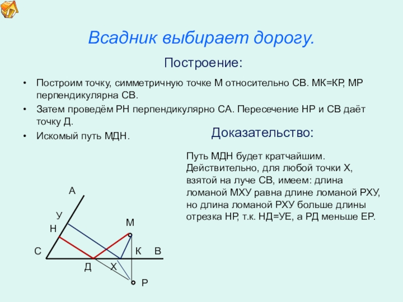 Презентация по математике для освоения основ геометрии. Всадник выбирает дорогу.Построим точку, симметричную точке М относительно СВ. МК=КР, МР Всадник выбирает дорогу.Построим точку, симметричную точке М относительно СВ. МК=КР, МР перпендикулярна СВ.Затем проведём РН перпендикулярно СА.