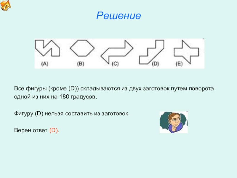 Презентация по математике для освоения основ геометрии. РешениеВсе фигуры (кроме (D)) складываются из двух заготовок путем поворотаодной из РешениеВсе фигуры (кроме (D)) складываются из двух заготовок путем поворотаодной из них на 180 градусов. Фигуру (D)