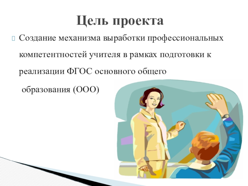 Презентация проекта по теме Развитие профессиональных компетентностей учителя для реализации ФГОС ООО Создание механизма выработки профессиональных компетентностей учителя в рамках подготовки к реализации Создание механизма выработки профессиональных компетентностей учителя в рамках подготовки к реализации ФГОС основного общего образования (ООО)Цель проекта