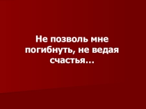 Презентация не позволь мне погибнуть, не ведая счастья...