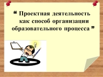 Презентация “ Проектная деятельность как способ организации образовательного процесса ”
