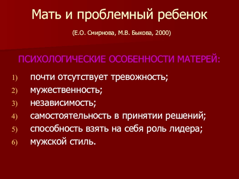 Презентация по психологии Методы семейной терапии в зависимости от типа семьи Мать и проблемный ребенок (Е.О. Смирнова, М.В. Быкова, 2000)ПСИХОЛОГИЧЕСКИЕ ОСОБЕННОСТИ МАТЕРЕЙ:почти Мать и проблемный ребенок (Е.О. Смирнова, М.В. Быкова, 2000)ПСИХОЛОГИЧЕСКИЕ ОСОБЕННОСТИ МАТЕРЕЙ:почти отсутствует тревожность;мужественность;независимость;самостоятельность в принятии решений;способность