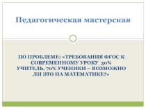 Педагогическая мастерская по проблеме: Требования ФГОС к современному уроку 30% учитель, 70% ученики – возможно ли это на математике?