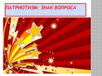 Презентация к классному часу по теме Патриотизм - ?