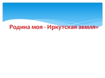 Презентация к классному часу Родина моя - Иркутская земля