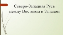 Презентация по истории России на тему Северо-Западная Русь между Востоком и Западом (6 класс)