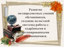 Презентация Развитие метапредметных умений обучающихся, создание целостной системы работы с одарёнными и мотивированными обучающимися.