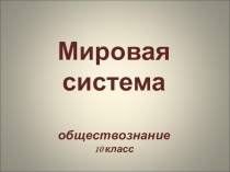 Презентация по обществознанию Мировая система (10 класс)
