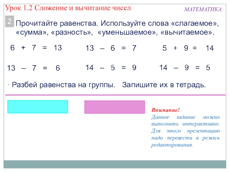 Презентация к уроку математики Сложение и вычитание МАТЕМАТИКАПрочитайте равенства. Используйте слова «слагаемое», «сумма», «разность», «уменьшаемое», «вычитаемое».2 Разбей равенства МАТЕМАТИКАПрочитайте равенства. Используйте слова «слагаемое», «сумма», «разность», «уменьшаемое», «вычитаемое».2 Разбей равенства на группы. Запишите их в тетрадь.Внимание!Данное