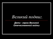 Презентация по дополнительному образованию Великий подвиг Дети герои