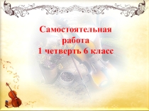 Презентация по музыке Самостоятельная работа 6 класс, 1 четверть