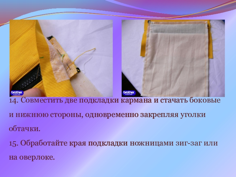 Презентация на урок производственного обучения Прорезной карман с молнией 14. Совместить две подкладки кармана и стачать боковые и нижнюю стороны, 14. Совместить две подкладки кармана и стачать боковые и нижнюю стороны, одновременно закрепляя уголки обтачки. 15. Обработайте
