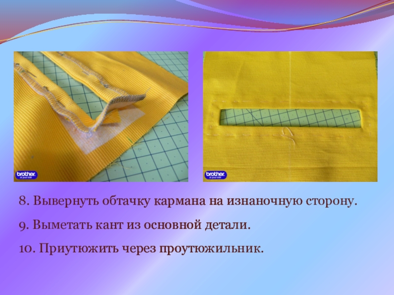 Презентация на урок производственного обучения Прорезной карман с молнией 8. Вывернуть обтачку кармана на изнаночную сторону. 9. Выметать кант из основной детали.10. Приутюжить через проутюжильник. 8. Вывернуть обтачку кармана на изнаночную сторону. 9. Выметать кант из основной детали.10. Приутюжить через проутюжильник.