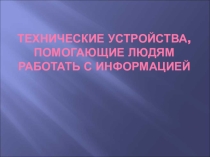 Презентация по информатике и ИКТ на тему: Технические устройства, помогающие людям работать с информацией