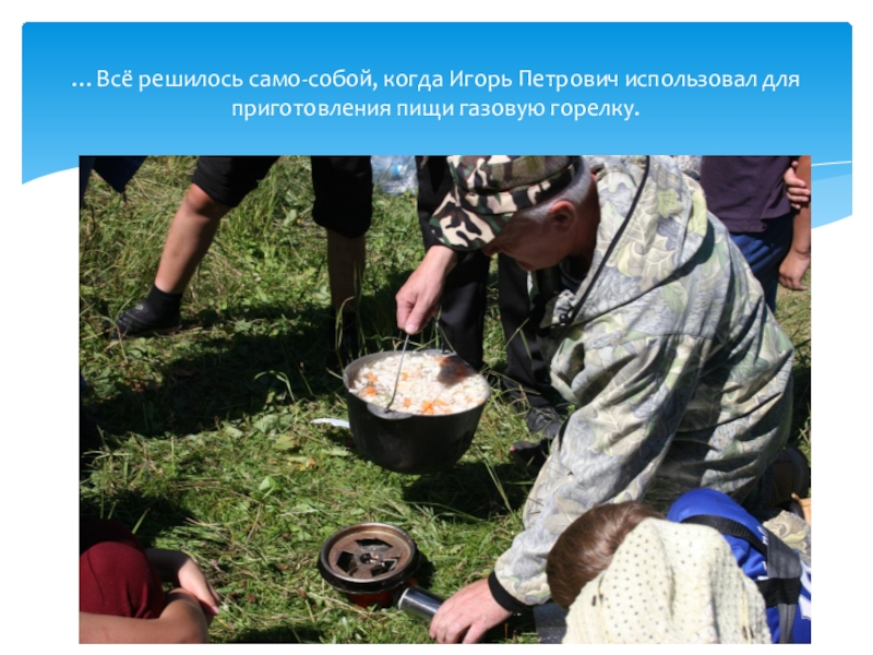Профильная смена. Алтайский край, Ельцовский район, МКОУ Пуштулимская СОШ Туристический отряд Дружба август 2018 …Всё решилось само-собой, когда Игорь Петрович использовал для приготовления пищи газовую горелку. …Всё решилось само-собой, когда Игорь Петрович использовал для приготовления пищи газовую горелку.