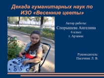 Декада гуманитарных наук по ИЗО Весенние цветы Автор работы: Спорышева Ангелина 6 класс г. Арзамас Руководитель: Пасечник Л. В.