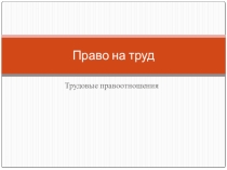 Презентация по обществознанию Право на труд. Трудовые правоотношения
