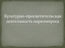 Презентация по основам культурно-просветительской деятельности на тему: Культурно-просветительская деятельность наркомпроса