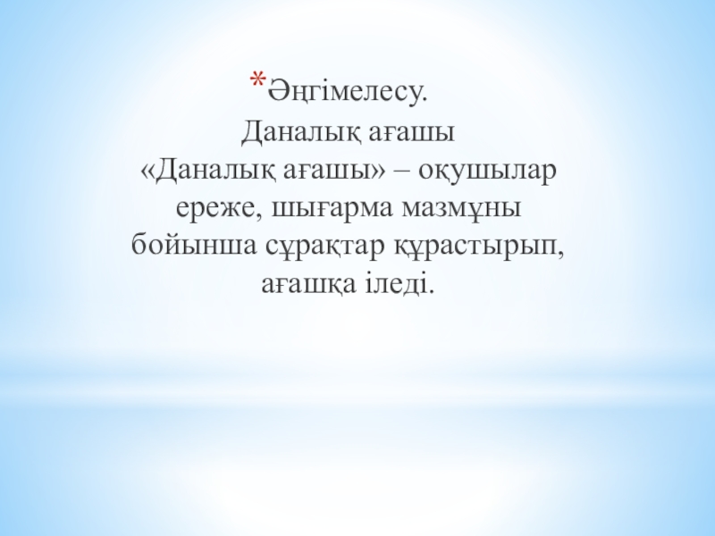 Презентация по самопознание Өнеге отбасынан (9 класс) Әңгімелесу. Даналық ағашы «Даналық ағашы» – оқушылар ереже, шығарма мазмұны бойынша сұрақтар құрастырып, ағашқа іледі. Әңгімелесу. Даналық ағашы «Даналық ағашы» – оқушылар ереже, шығарма мазмұны бойынша сұрақтар құрастырып, ағашқа іледі.