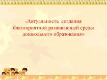 Презентация Актуальность создания благоприятной развивающей среды дошкольного образования