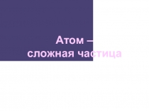 Презентация по химии на тему Атом - сложная частица (11 класс)