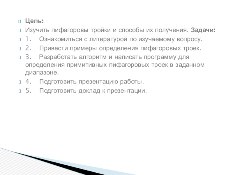 Презентация к проектно-исследовательской работе Определение примитивных пифагоровых троек численным методом Цель: Изучить пифагоровы тройки и способы их получения. Задачи:1. Ознакомиться с литературой Цель: Изучить пифагоровы тройки и способы их получения. Задачи:1. Ознакомиться с литературой по изучаемому вопросу.2. Привести примеры определения пифагоровых