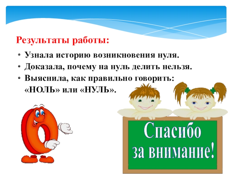 Презентация к научно-исследовательской работе на тему Напрасно думают, что ноль играет маленькую роль Результаты работы:Узнала историю возникновения нуля.Доказала, почему на нуль делить нельзя.Выяснила, как Результаты работы:Узнала историю возникновения нуля.Доказала, почему на нуль делить нельзя.Выяснила, как правильно говорить: «НОЛЬ» или «НУЛЬ».за внимание!Спасибо