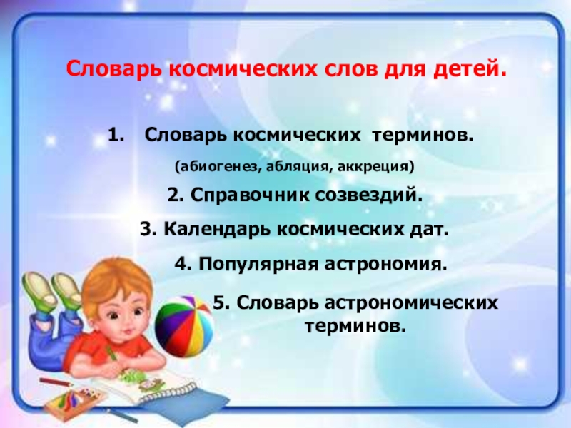 Проект Словарь космических терминов для детей Словарь космических слов для детей.Словарь космических терминов.(абиогенез, абляция, аккреция)2. Справочник созвездий.3. Словарь космических слов для детей.Словарь космических терминов.(абиогенез, абляция, аккреция)2. Справочник созвездий.3. Календарь космических дат.