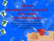 Отчет воспитателя Гурчиани А. В. по теме самообразования Развитие познавательной активности детей посредством опытно-экспериментальной деятельности.