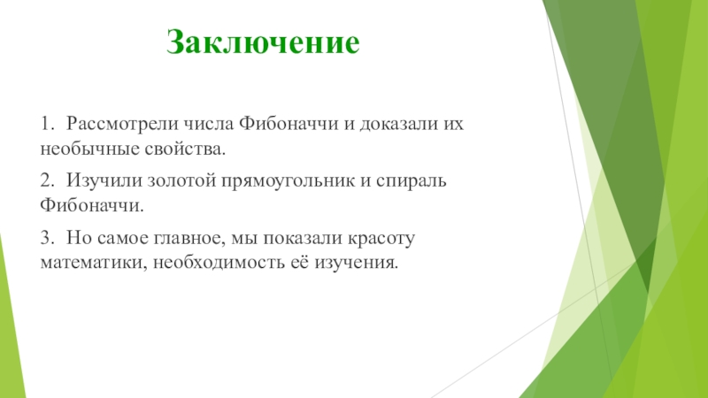 Презентация к работе Числа Фибоначчи Заключение1. Рассмотрели числа Фибоначчи и доказали их необычные свойства.2. Изучили золотой прямоугольник и Заключение1. Рассмотрели числа Фибоначчи и доказали их необычные свойства.2. Изучили золотой прямоугольник и спираль Фибоначчи.3. Но самое главное, мы показали