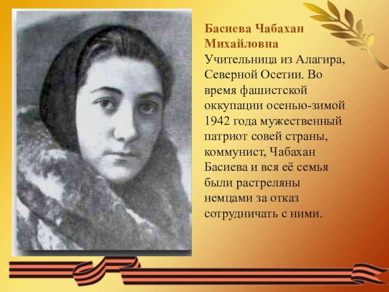 ПРЕЗЕНТАЦИЯ НА ТЕМУ НИКТО НЕ ЗАБЫТ НИЧТО НЕ ЗАБЫТО ВОВ Басиева Чабахан Михайловна Учительница из Алагира, Северной Осетии. Во время фашистской Басиева Чабахан Михайловна Учительница из Алагира, Северной Осетии. Во время фашистской оккупации осенью-зимой 1942 года мужественный патриот
