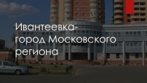 Презентация по географии на тему  Ивантеевка- город Московского столичного региона