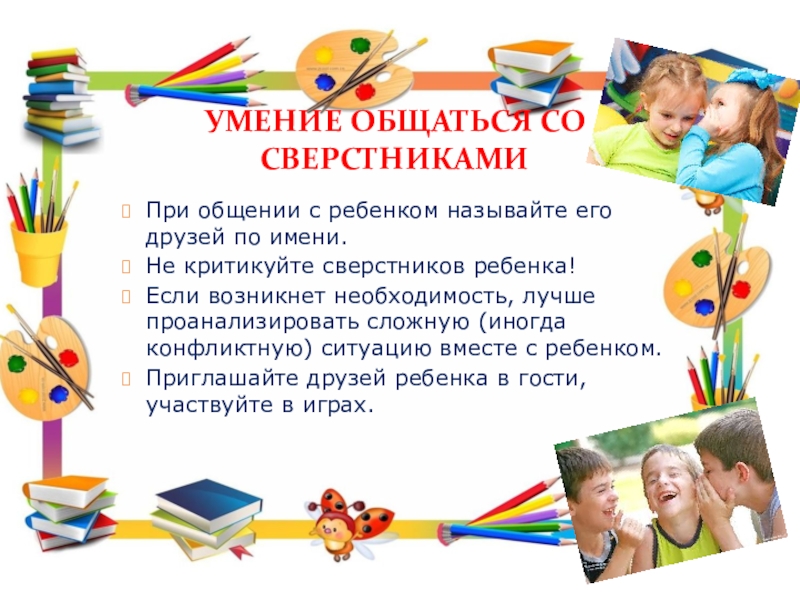 Рекомендации для родителей по подготовке детей к школьному обучению. УМЕНИЕ ОБЩАТЬСЯ СО СВЕРСТНИКАМИПри общении с ребенком называйте его друзей по УМЕНИЕ ОБЩАТЬСЯ СО СВЕРСТНИКАМИПри общении с ребенком называйте его друзей по имени.Не критикуйте сверстников ребенка!Если возникнет необходимость,