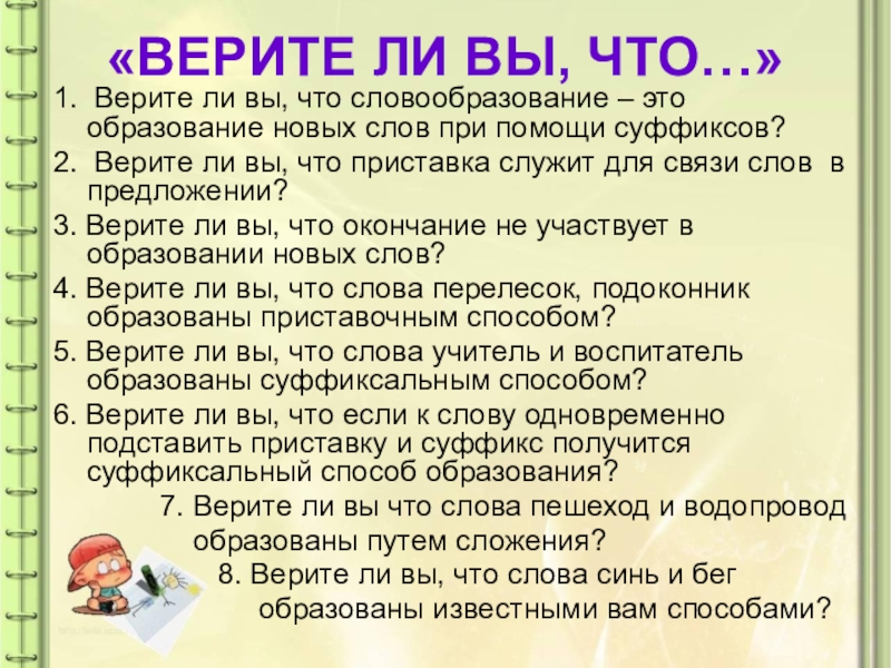 Презентация по русскому языку на тему: Как образуются слова в русском языке «ВЕРИТЕ ЛИ ВЫ, ЧТО…»1. Верите ли вы, что словообразование – это «ВЕРИТЕ ЛИ ВЫ, ЧТО…»1. Верите ли вы, что словообразование – это образование новых слов при помощи суффиксов?2.