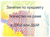 Презентация Занятия по предмету Ткачество на раме в ДХШ и ДШИ