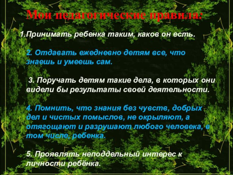 Презентация к выступлению педагога на тему Мое педагогическое кредо Мои педагогические правила:Принимать ребенка таким, каков он есть. 2. Отдавать ежедневно Мои педагогические правила:Принимать ребенка таким, каков он есть. 2. Отдавать ежедневно детям все, что знаешь и умеешь