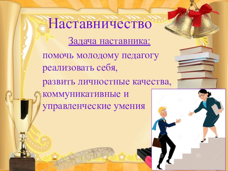 Презентация Сотрудничество начинающего педагога и педагога-наставника – основа профессионального роста учителя НаставничествоЗадача наставника:помочь молодому педагогу реализовать себя, развить личностные качества, коммуникативные и управленческие умения НаставничествоЗадача наставника:помочь молодому педагогу реализовать себя, развить личностные качества, коммуникативные и управленческие умения