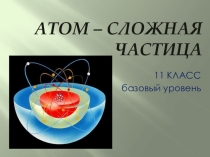 Презентация по химии Атом - сложная частица (11 кл., базовый уровень)