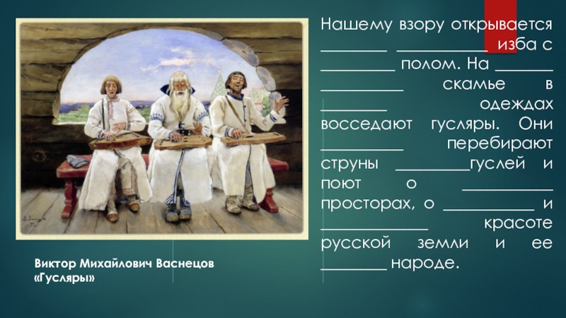 Презентация к уроку развития речи: О чем мне рассказали гусли? Виктор Михайлович Васнецов «Гусляры»Нашему взору открывается ________ ___________ изба с _________ Виктор Михайлович Васнецов «Гусляры»Нашему взору открывается ________ ___________ изба с _________ полом. На _______ __________ скамье