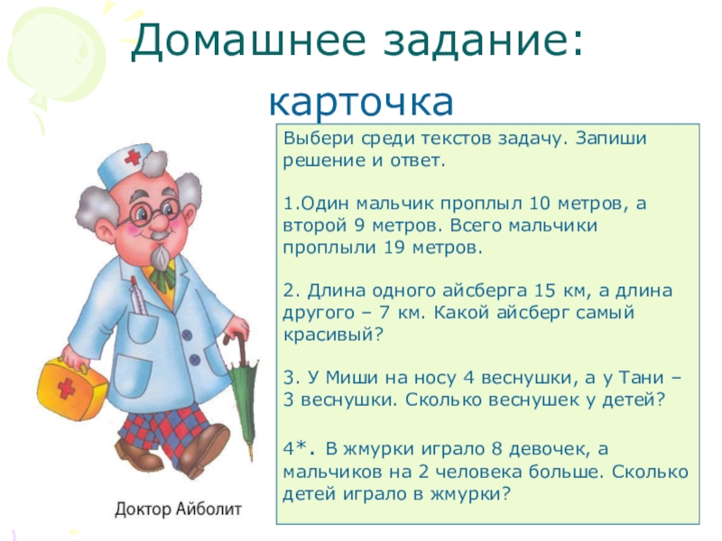 Презентация к уроку математике по теме: Знакомство с задачей как особым видом задания 1 клаcc Домашнее задание:карточкаВыбери среди текстов задачу. Запиши решение и ответ.1.Один мальчик проплыл Домашнее задание:карточкаВыбери среди текстов задачу. Запиши решение и ответ.1.Один мальчик проплыл 10 метров, а второй 9 метров.