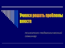 Презентация. Психолого-педагогический семинар Учимся решать проблемы вместе