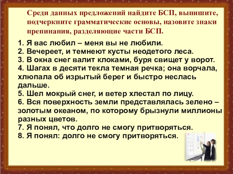 Презентация по русскому языку на тему: Запятая и точка с запятой в БСП. (9 класс) Среди данных предложений найдите БСП, выпишите, подчеркните грамматические основы, назовите знаки Среди данных предложений найдите БСП, выпишите, подчеркните грамматические основы, назовите знаки препинания, разделяющие части БСП. 1. Я