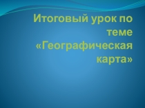 Презентация по географии на тему итоговый урок по разделу Географическая карта