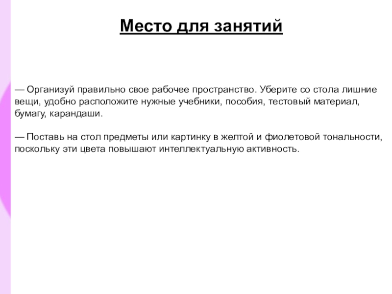 Презентация Как психологически подготовиться к ЕГЭ Место для занятий — Организуй правильно свое рабочее пространство. Уберите со стола Место для занятий — Организуй правильно свое рабочее пространство. Уберите со стола лишние вещи, удобно расположите нужные учебники,