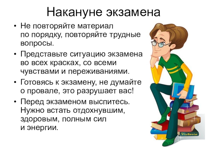 Презентация Как психологически подготовиться к ЕГЭ Накануне экзамена Не повторяйте материал по порядку, повторяйте трудные вопросы.Представьте ситуацию экзамена Накануне экзамена Не повторяйте материал по порядку, повторяйте трудные вопросы.Представьте ситуацию экзамена во всех красках, со всеми чувствами и переживаниями.Готовясь